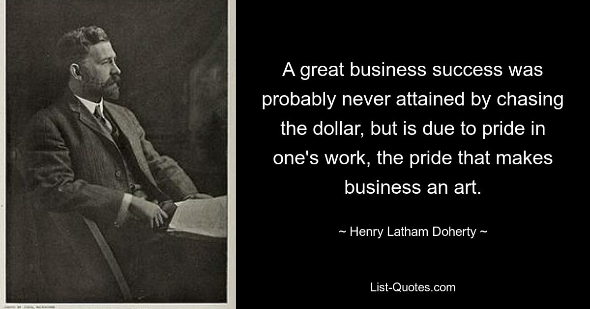 A great business success was probably never attained by chasing the dollar, but is due to pride in one's work, the pride that makes business an art. — © Henry Latham Doherty