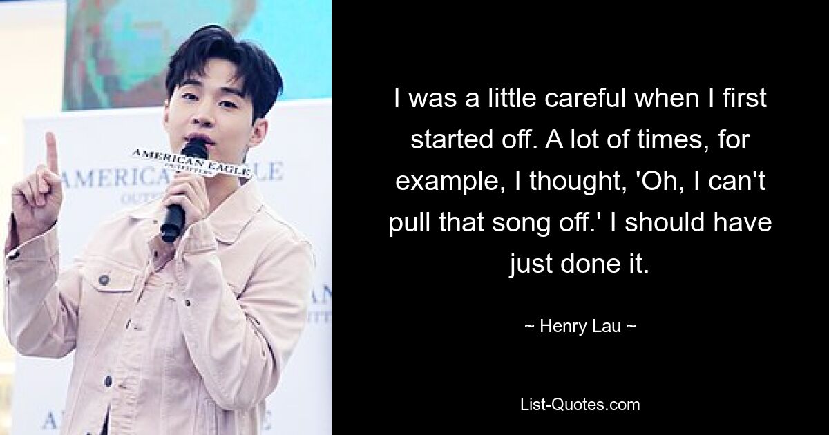 I was a little careful when I first started off. A lot of times, for example, I thought, 'Oh, I can't pull that song off.' I should have just done it. — © Henry Lau