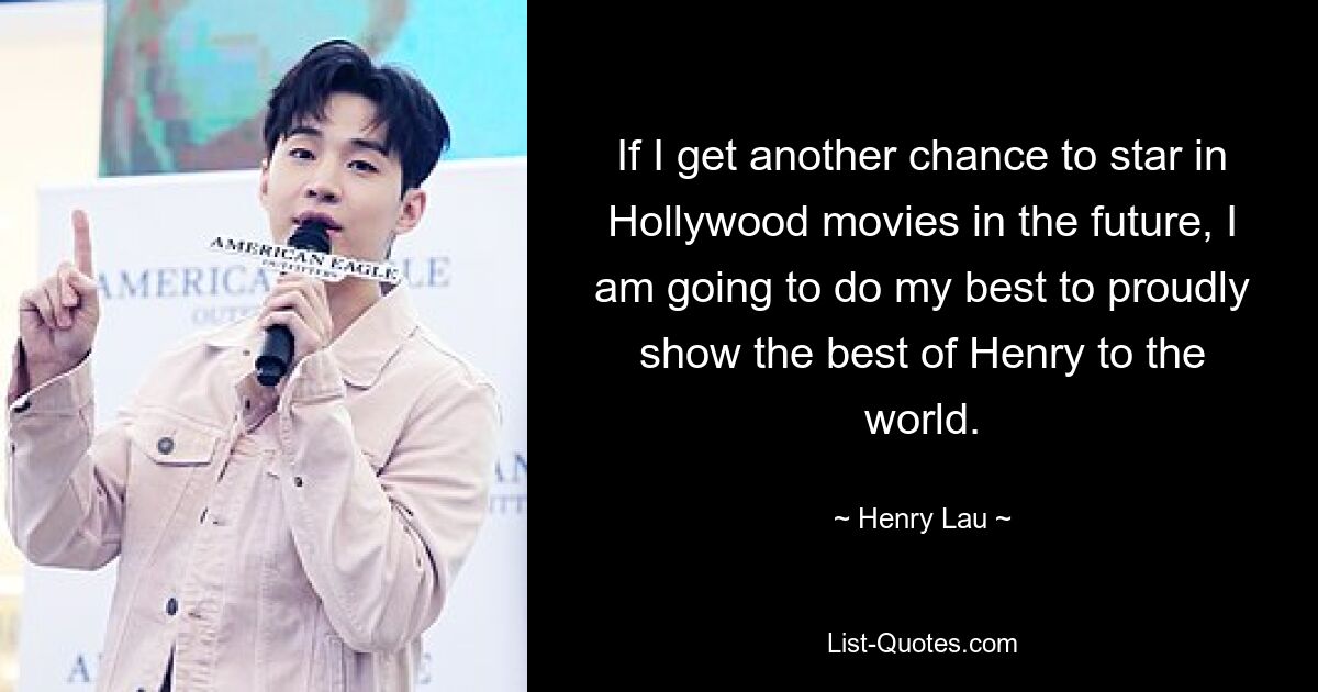 If I get another chance to star in Hollywood movies in the future, I am going to do my best to proudly show the best of Henry to the world. — © Henry Lau