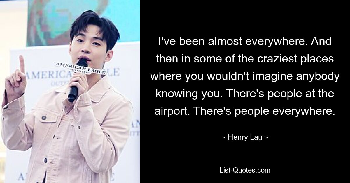 I've been almost everywhere. And then in some of the craziest places where you wouldn't imagine anybody knowing you. There's people at the airport. There's people everywhere. — © Henry Lau