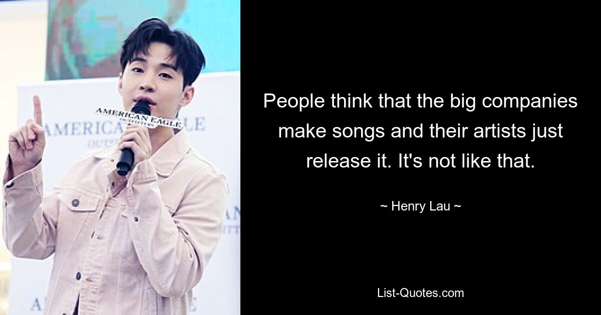 People think that the big companies make songs and their artists just release it. It's not like that. — © Henry Lau