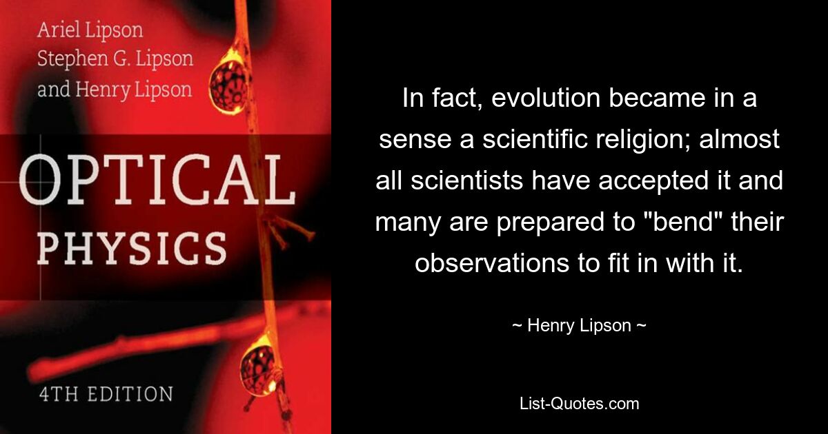 In fact, evolution became in a sense a scientific religion; almost all scientists have accepted it and many are prepared to "bend" their observations to fit in with it. — © Henry Lipson