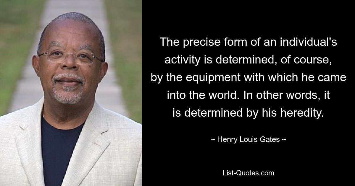 The precise form of an individual's activity is determined, of course, by the equipment with which he came into the world. In other words, it is determined by his heredity. — © Henry Louis Gates