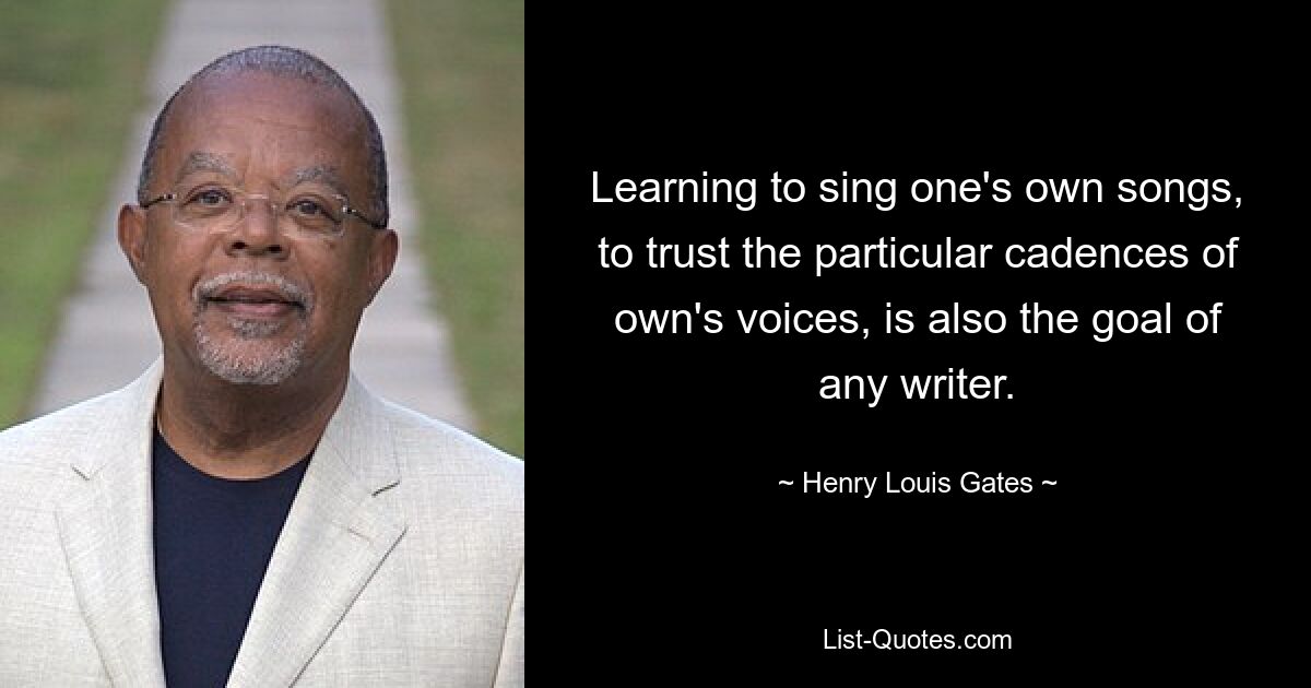 Learning to sing one's own songs, to trust the particular cadences of own's voices, is also the goal of any writer. — © Henry Louis Gates