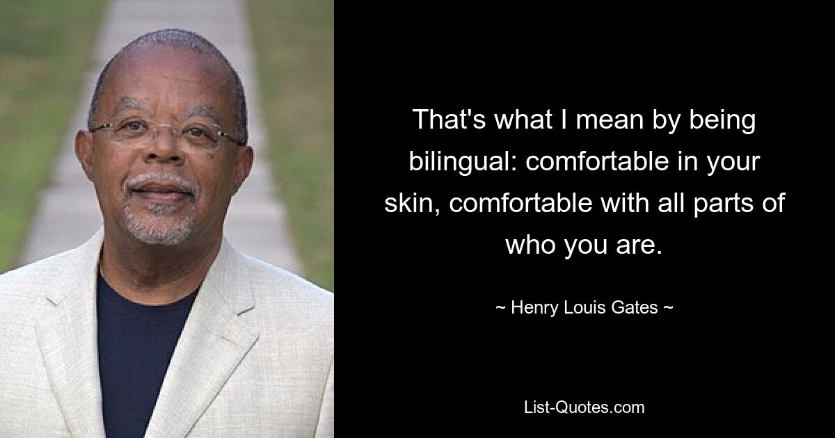 That's what I mean by being bilingual: comfortable in your skin, comfortable with all parts of who you are. — © Henry Louis Gates