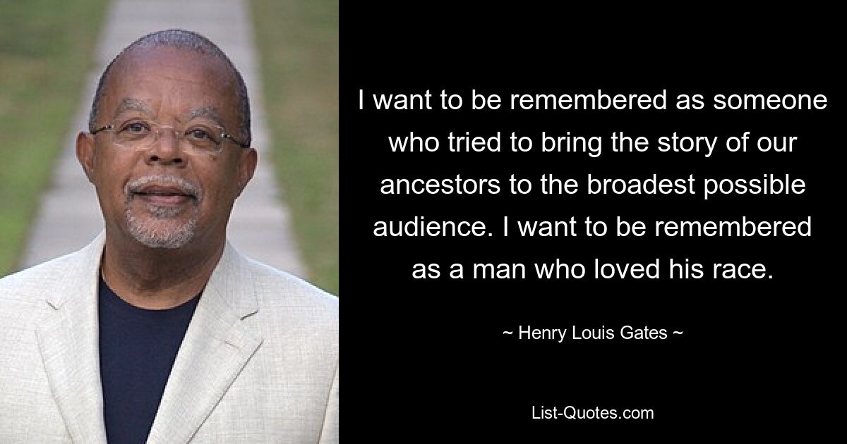 I want to be remembered as someone who tried to bring the story of our ancestors to the broadest possible audience. I want to be remembered as a man who loved his race. — © Henry Louis Gates