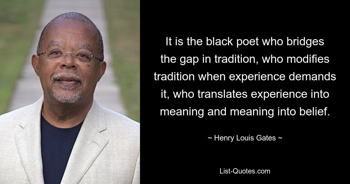 Es ist der schwarze Dichter, der die Lücke in der Tradition schließt, der die Tradition modifiziert, wenn die Erfahrung es erfordert, der Erfahrung in Bedeutung und Bedeutung in Glauben übersetzt. — © Henry Louis Gates