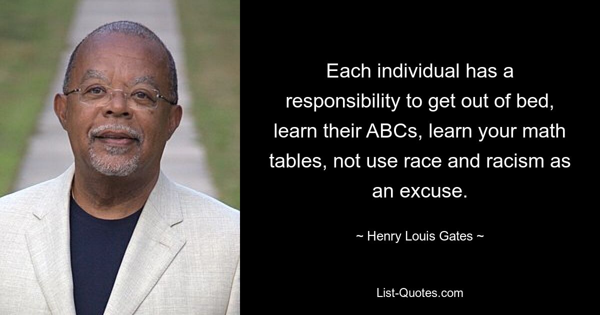 Each individual has a responsibility to get out of bed, learn their ABCs, learn your math tables, not use race and racism as an excuse. — © Henry Louis Gates