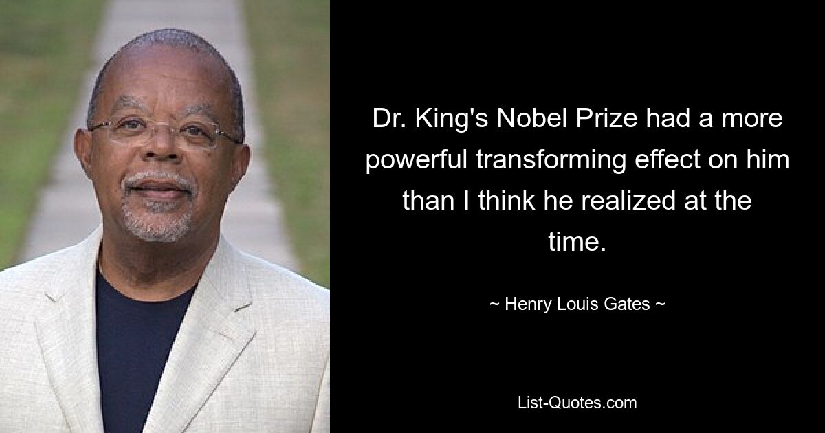 Dr. King's Nobel Prize had a more powerful transforming effect on him than I think he realized at the time. — © Henry Louis Gates