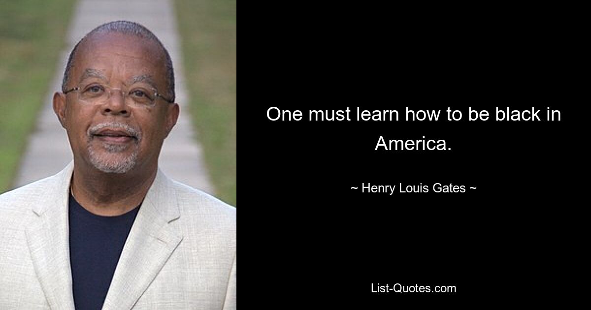 One must learn how to be black in America. — © Henry Louis Gates