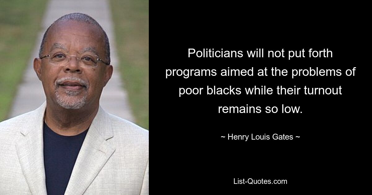 Politicians will not put forth programs aimed at the problems of poor blacks while their turnout remains so low. — © Henry Louis Gates