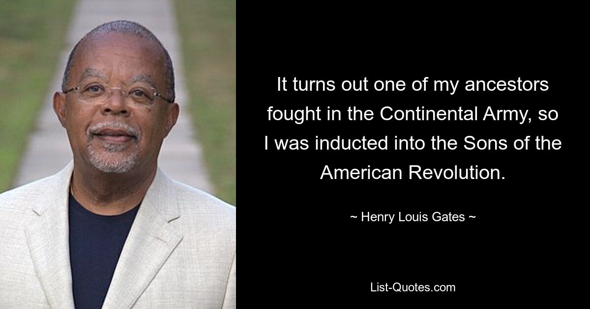 It turns out one of my ancestors fought in the Continental Army, so I was inducted into the Sons of the American Revolution. — © Henry Louis Gates