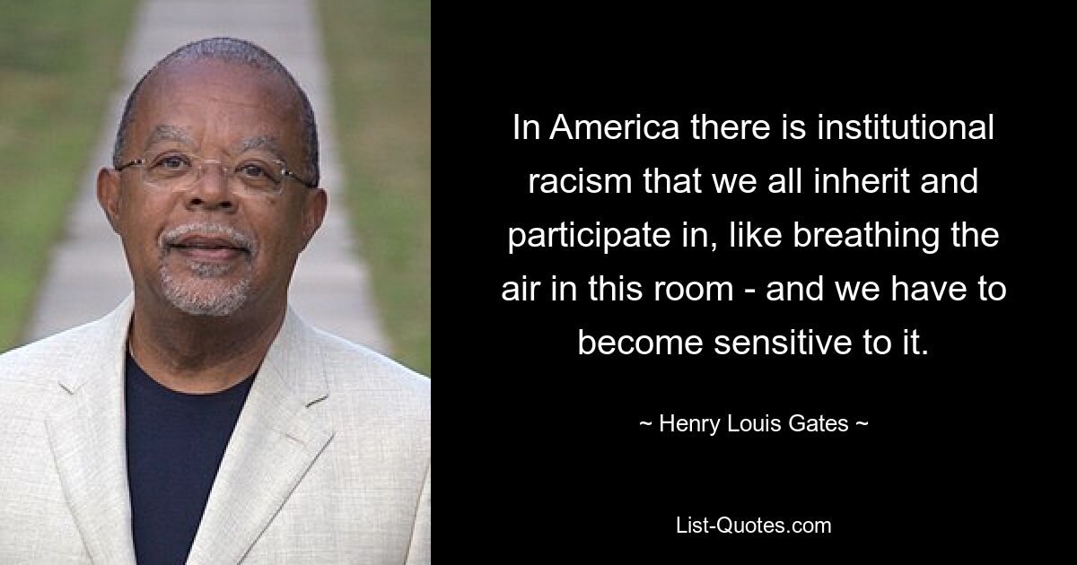 In America there is institutional racism that we all inherit and participate in, like breathing the air in this room - and we have to become sensitive to it. — © Henry Louis Gates