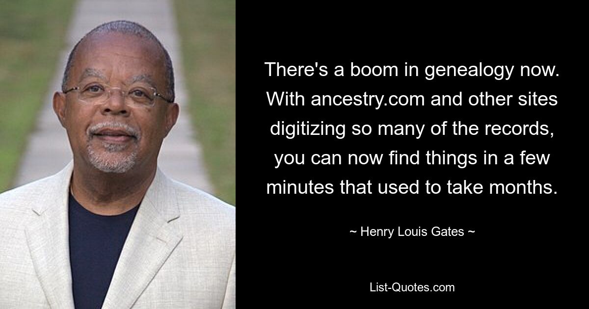 Es gibt derzeit einen Boom in der Genealogie. Da ancestry.com und andere Websites so viele Datensätze digitalisieren, können Sie Dinge jetzt in wenigen Minuten finden, was früher Monate gedauert hat. — © Henry Louis Gates 