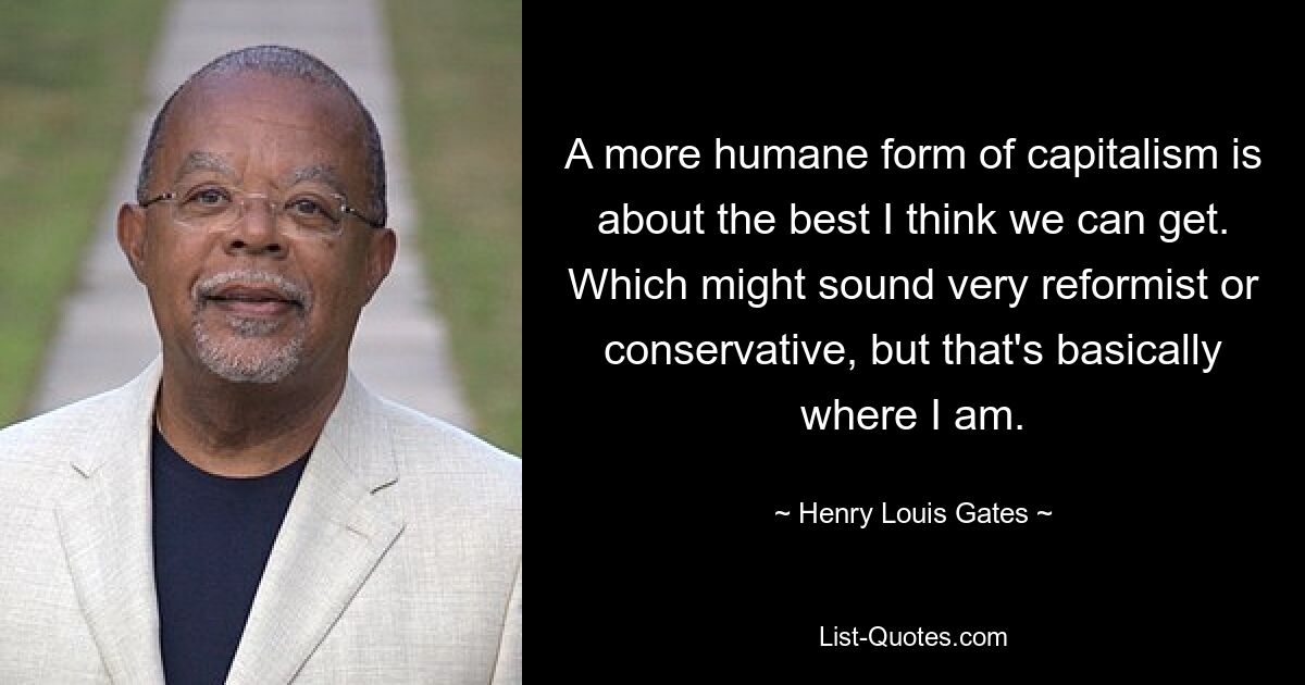 A more humane form of capitalism is about the best I think we can get. Which might sound very reformist or conservative, but that's basically where I am. — © Henry Louis Gates