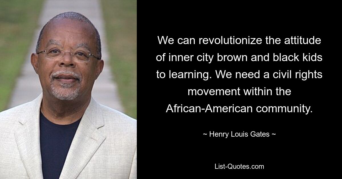 We can revolutionize the attitude of inner city brown and black kids to learning. We need a civil rights movement within the African-American community. — © Henry Louis Gates