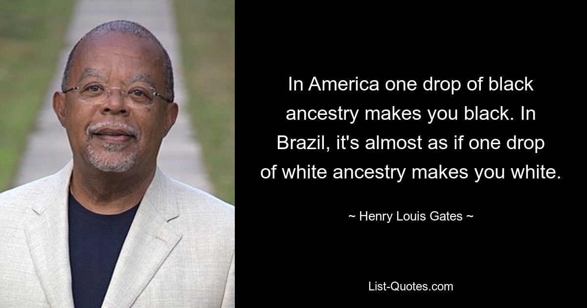 In America one drop of black ancestry makes you black. In Brazil, it's almost as if one drop of white ancestry makes you white. — © Henry Louis Gates