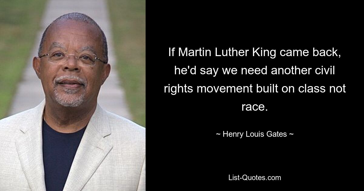 If Martin Luther King came back, he'd say we need another civil rights movement built on class not race. — © Henry Louis Gates