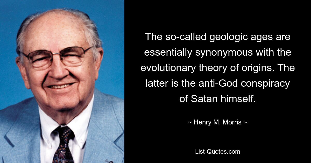 The so-called geologic ages are essentially synonymous with the evolutionary theory of origins. The latter is the anti-God conspiracy of Satan himself. — © Henry M. Morris