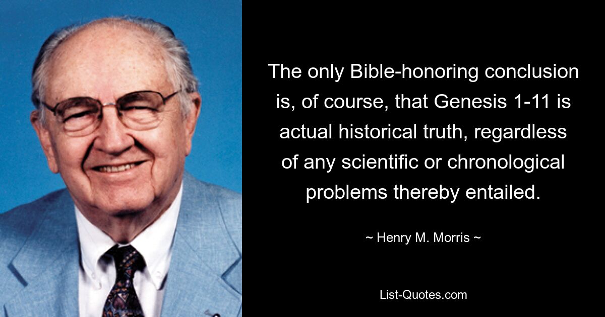 The only Bible-honoring conclusion is, of course, that Genesis 1-11 is actual historical truth, regardless of any scientific or chronological problems thereby entailed. — © Henry M. Morris