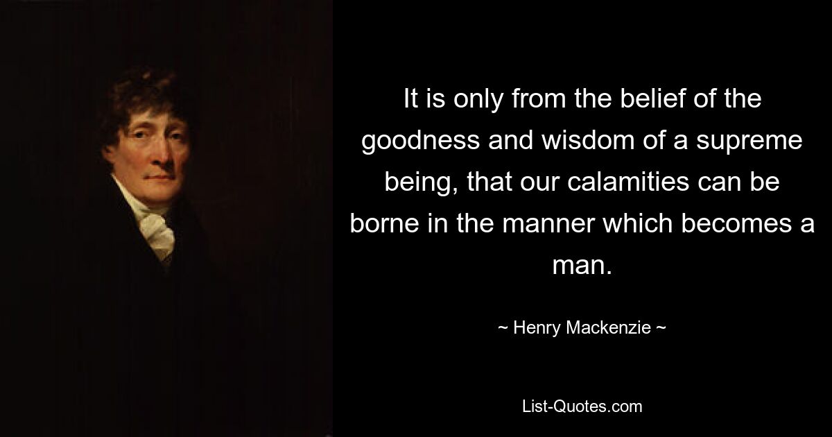 It is only from the belief of the goodness and wisdom of a supreme being, that our calamities can be borne in the manner which becomes a man. — © Henry Mackenzie