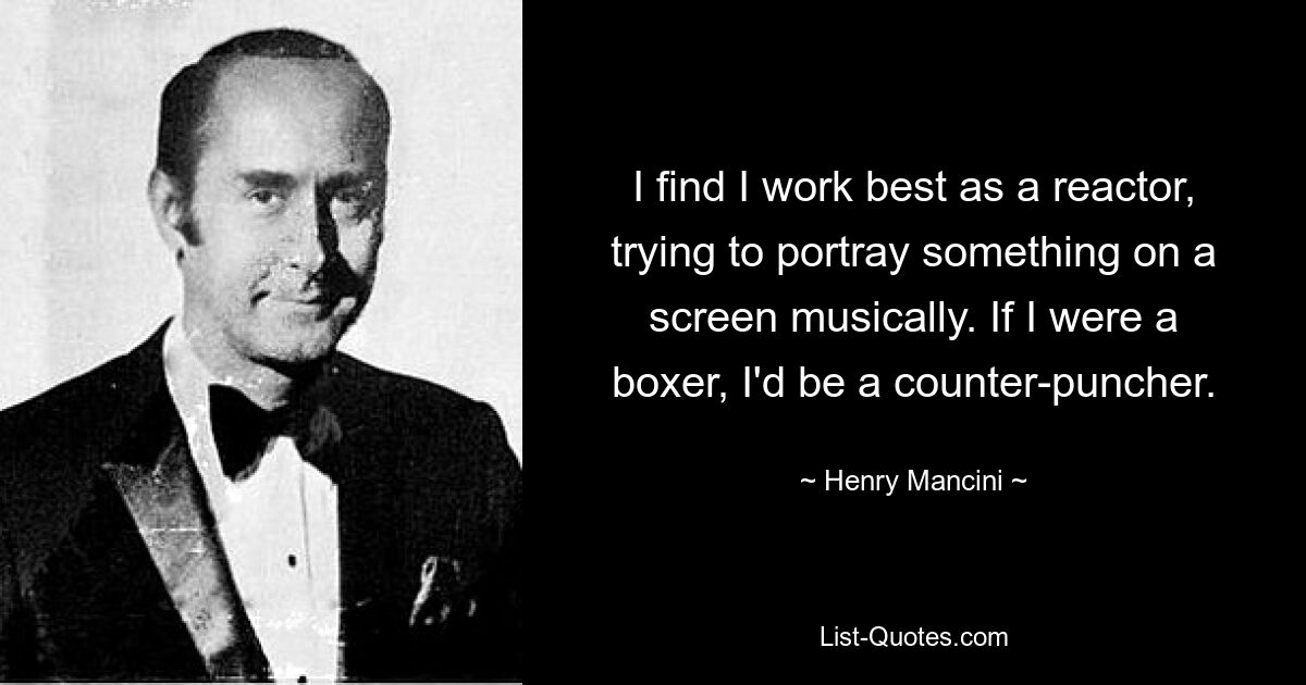 I find I work best as a reactor, trying to portray something on a screen musically. If I were a boxer, I'd be a counter-puncher. — © Henry Mancini