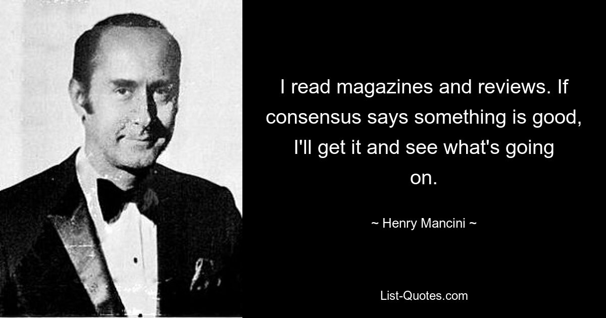 I read magazines and reviews. If consensus says something is good, I'll get it and see what's going on. — © Henry Mancini