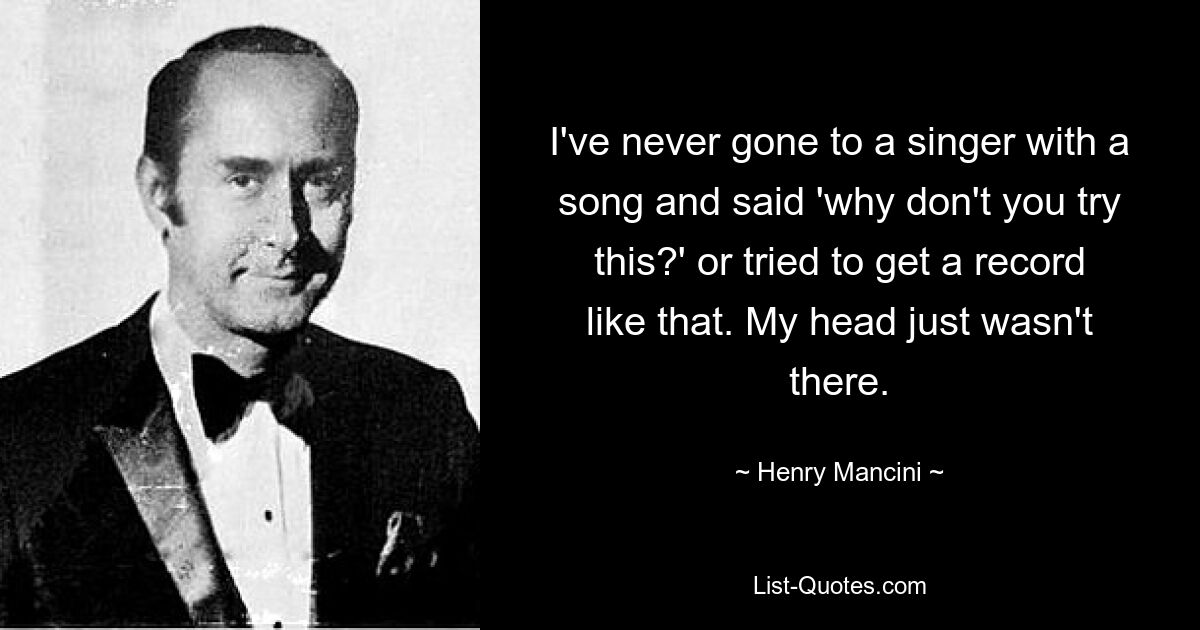 I've never gone to a singer with a song and said 'why don't you try this?' or tried to get a record like that. My head just wasn't there. — © Henry Mancini