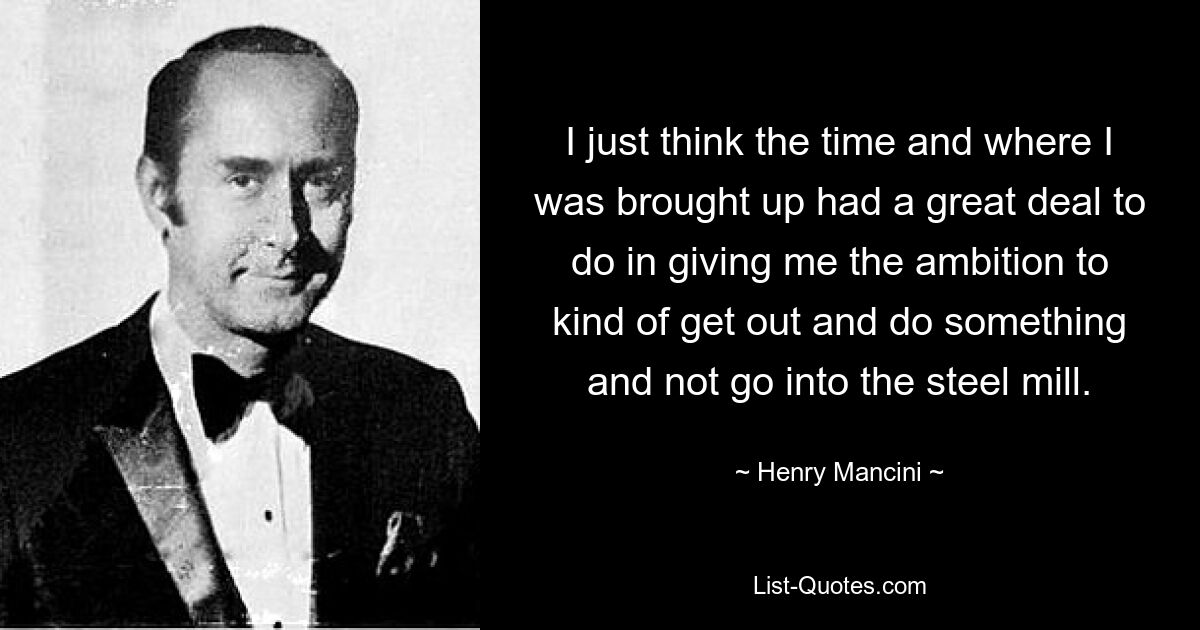 I just think the time and where I was brought up had a great deal to do in giving me the ambition to kind of get out and do something and not go into the steel mill. — © Henry Mancini