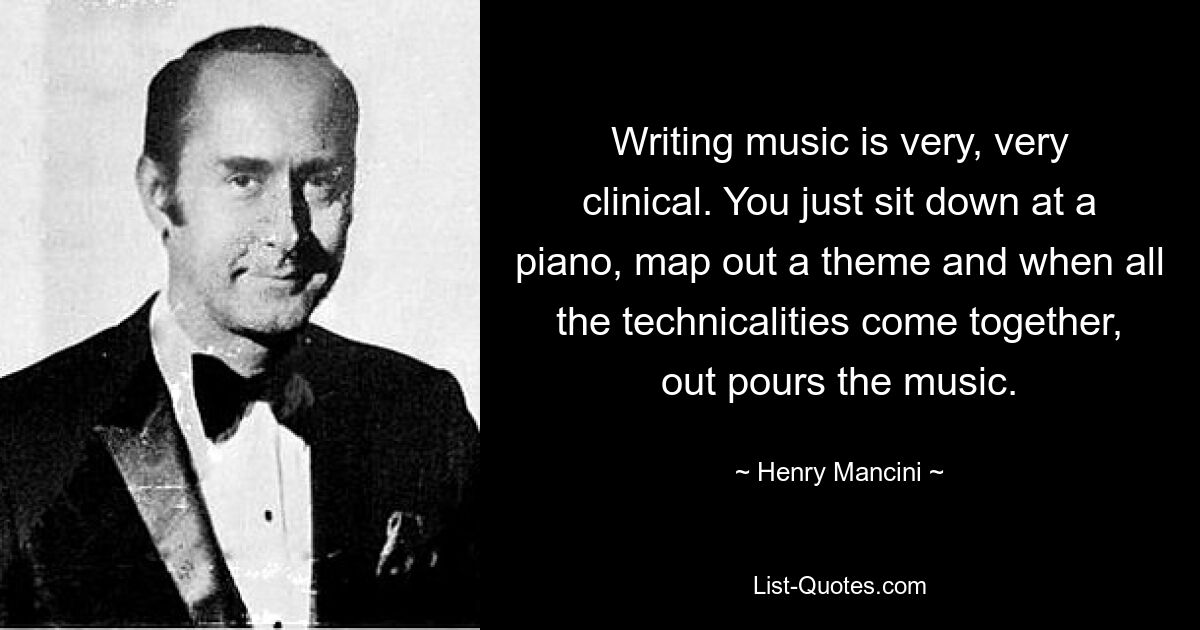 Writing music is very, very clinical. You just sit down at a piano, map out a theme and when all the technicalities come together, out pours the music. — © Henry Mancini