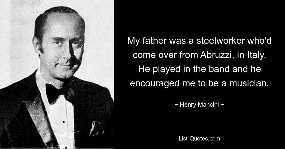 My father was a steelworker who'd come over from Abruzzi, in Italy. He played in the band and he encouraged me to be a musician. — © Henry Mancini