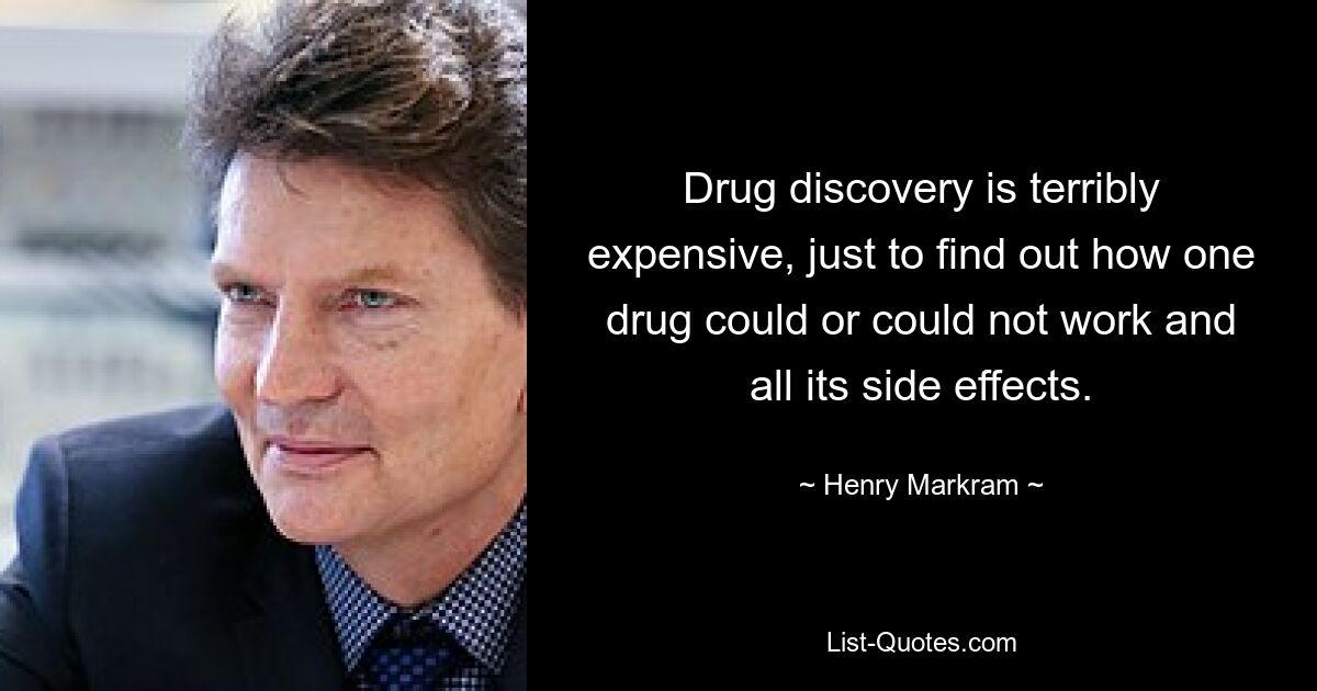 Drug discovery is terribly expensive, just to find out how one drug could or could not work and all its side effects. — © Henry Markram