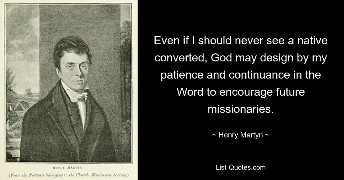 Even if I should never see a native converted, God may design by my patience and continuance in the Word to encourage future missionaries. — © Henry Martyn