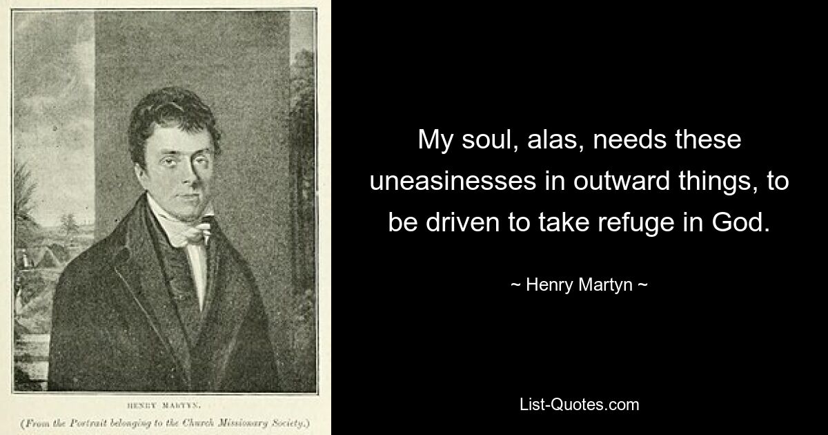 My soul, alas, needs these uneasinesses in outward things, to be driven to take refuge in God. — © Henry Martyn