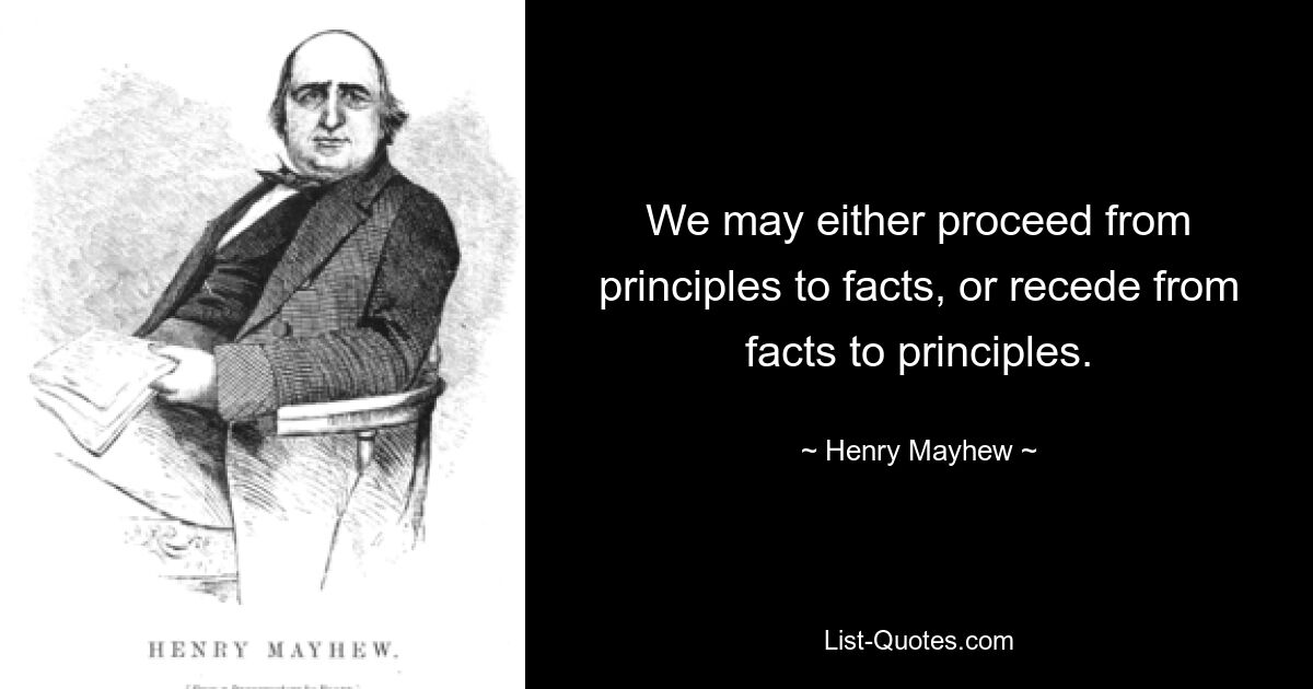 We may either proceed from principles to facts, or recede from facts to principles. — © Henry Mayhew