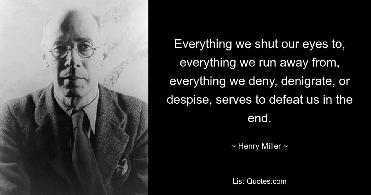 Everything we shut our eyes to, everything we run away from, everything we deny, denigrate, or despise, serves to defeat us in the end. — © Henry Miller