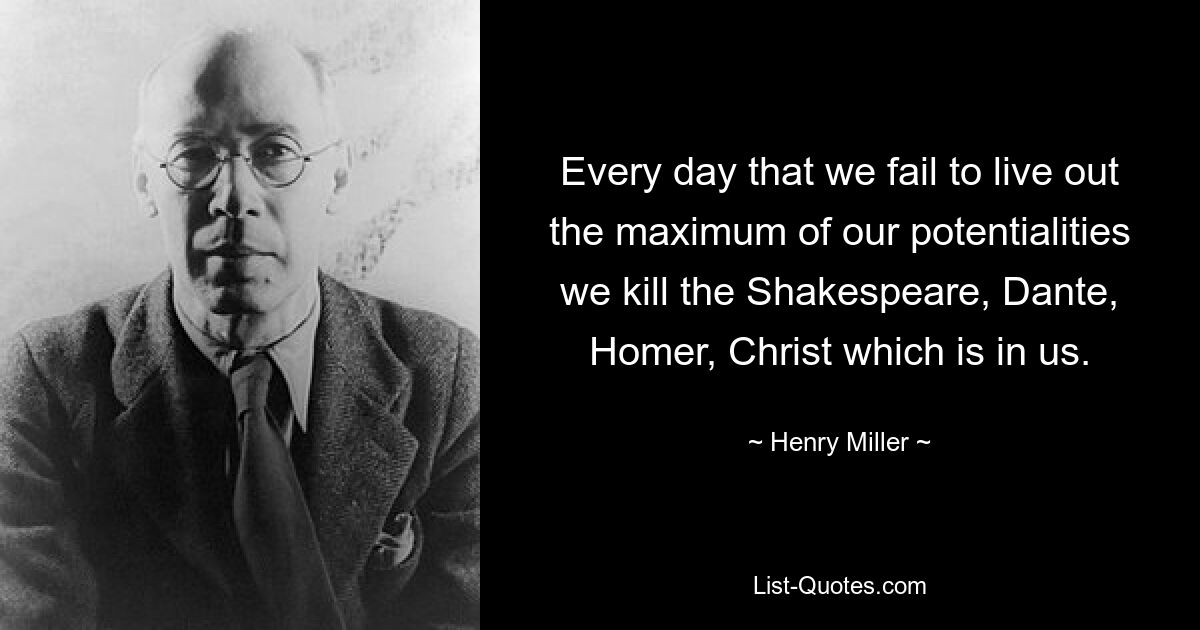 Every day that we fail to live out the maximum of our potentialities we kill the Shakespeare, Dante, Homer, Christ which is in us. — © Henry Miller