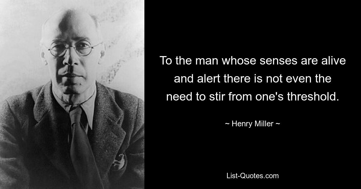 To the man whose senses are alive and alert there is not even the need to stir from one's threshold. — © Henry Miller