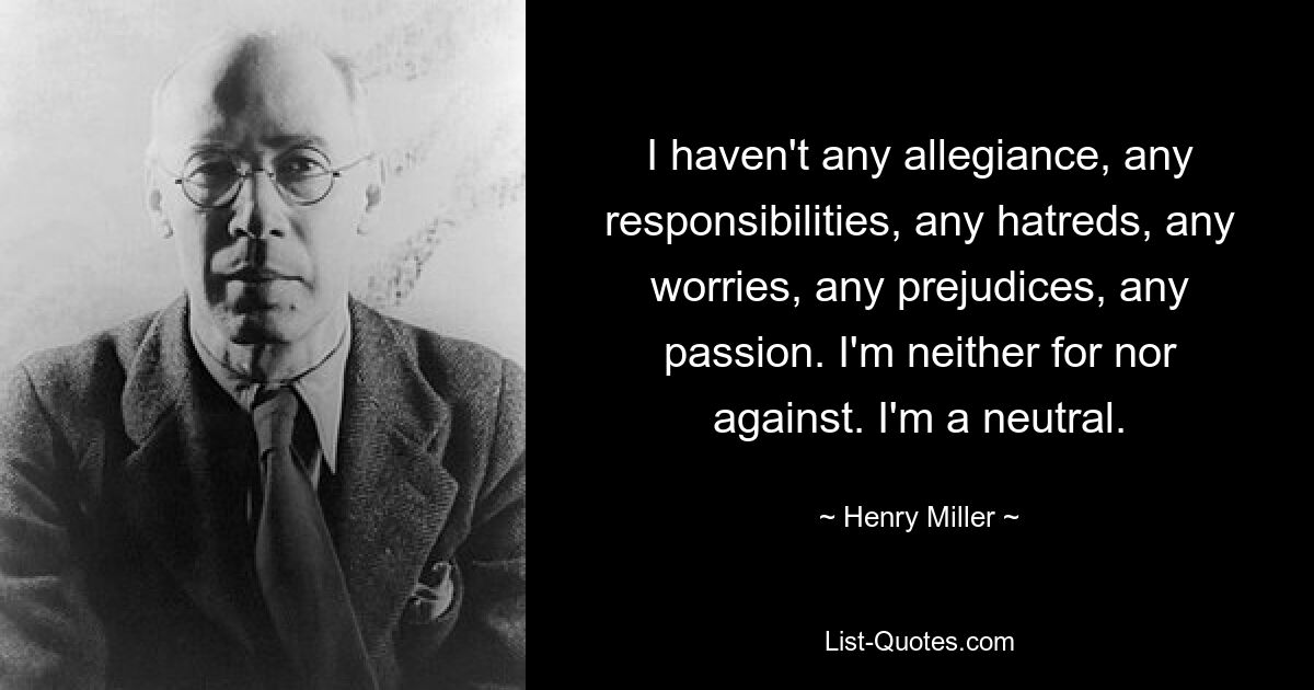 I haven't any allegiance, any responsibilities, any hatreds, any worries, any prejudices, any passion. I'm neither for nor against. I'm a neutral. — © Henry Miller