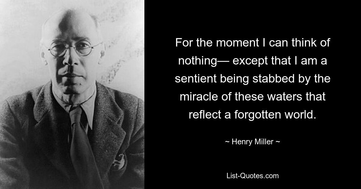 Im Moment kann ich an nichts denken – außer daran, dass ich ein fühlendes Wesen bin, das von dem Wunder dieser Gewässer, die eine vergessene Welt widerspiegeln, durchbohrt wird. — © Henry Miller