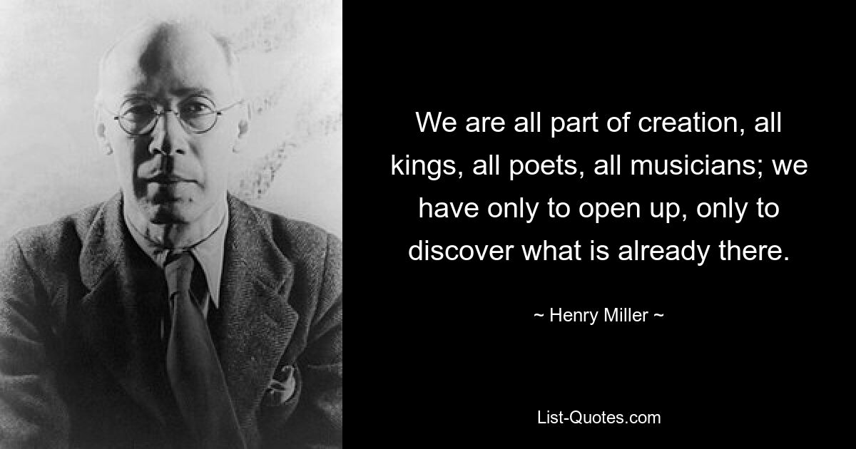 We are all part of creation, all kings, all poets, all musicians; we have only to open up, only to discover what is already there. — © Henry Miller