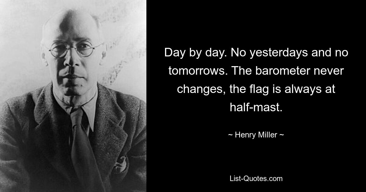 Day by day. No yesterdays and no tomorrows. The barometer never changes, the flag is always at half-mast. — © Henry Miller