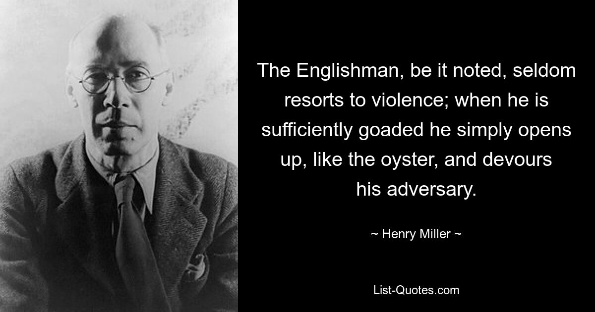 The Englishman, be it noted, seldom resorts to violence; when he is sufficiently goaded he simply opens up, like the oyster, and devours his adversary. — © Henry Miller