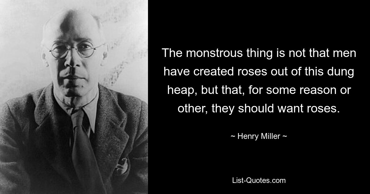 The monstrous thing is not that men have created roses out of this dung heap, but that, for some reason or other, they should want roses. — © Henry Miller