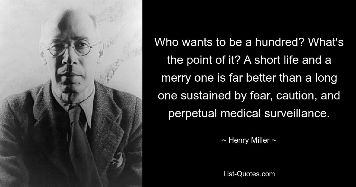 Who wants to be a hundred? What's the point of it? A short life and a merry one is far better than a long one sustained by fear, caution, and perpetual medical surveillance. — © Henry Miller