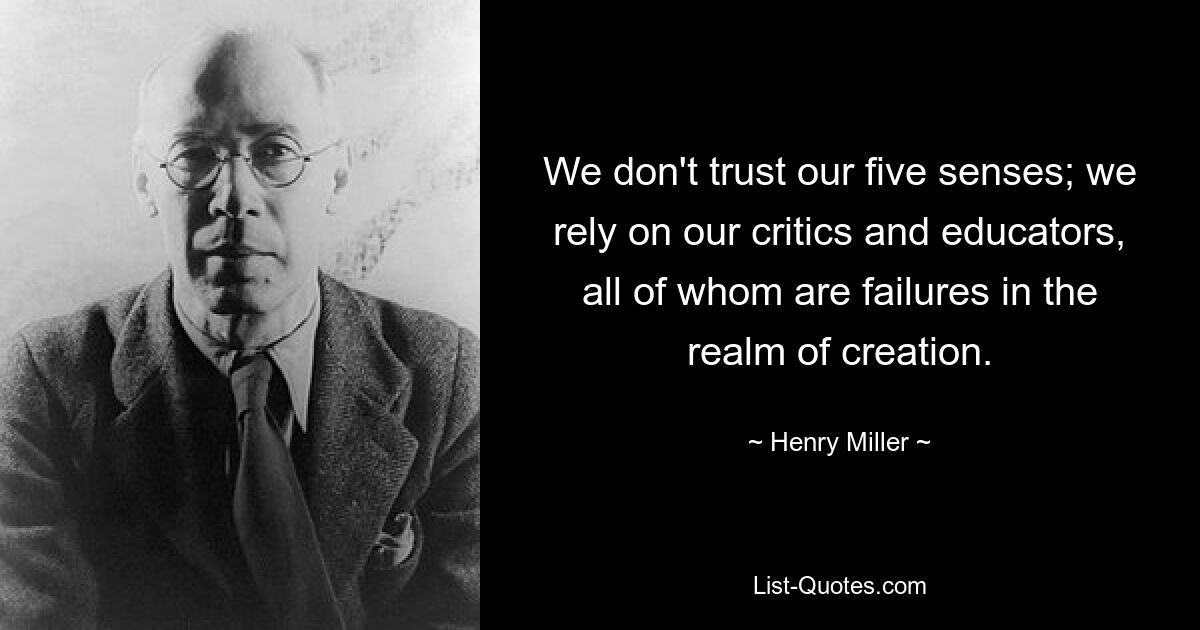 We don't trust our five senses; we rely on our critics and educators, all of whom are failures in the realm of creation. — © Henry Miller