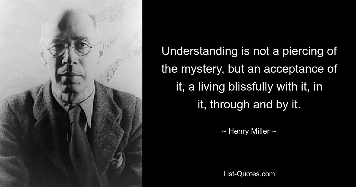 Understanding is not a piercing of the mystery, but an acceptance of it, a living blissfully with it, in it, through and by it. — © Henry Miller