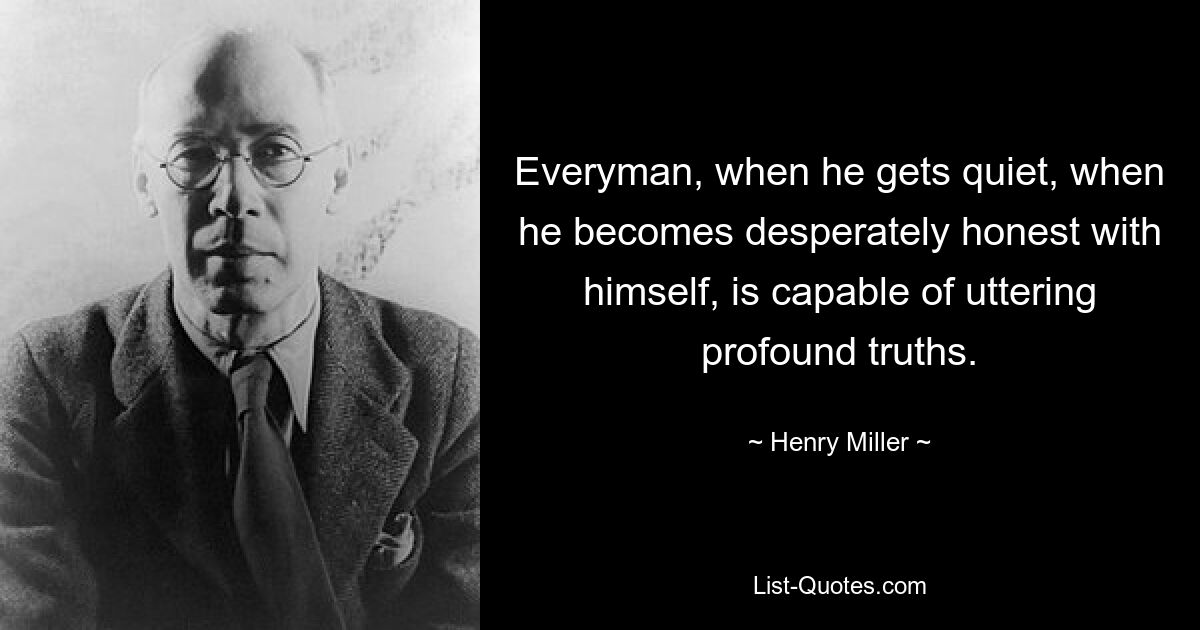 Everyman, when he gets quiet, when he becomes desperately honest with himself, is capable of uttering profound truths. — © Henry Miller