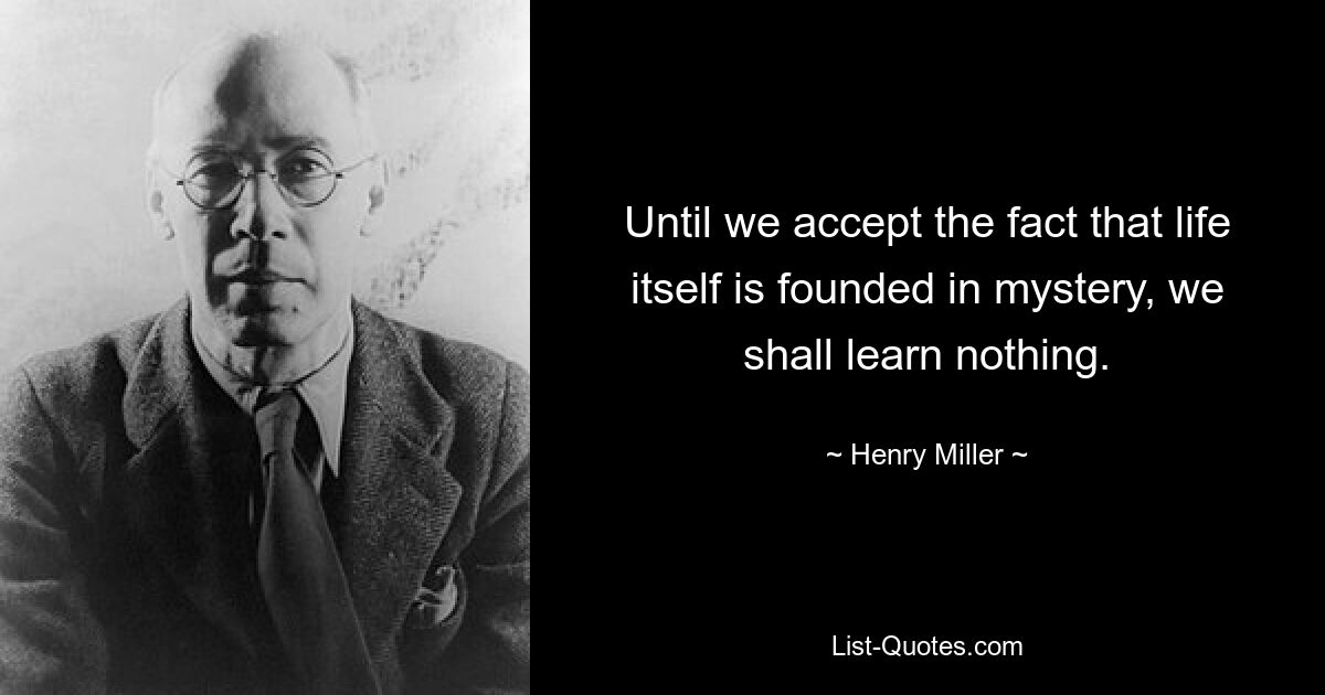 Until we accept the fact that life itself is founded in mystery, we shall learn nothing. — © Henry Miller