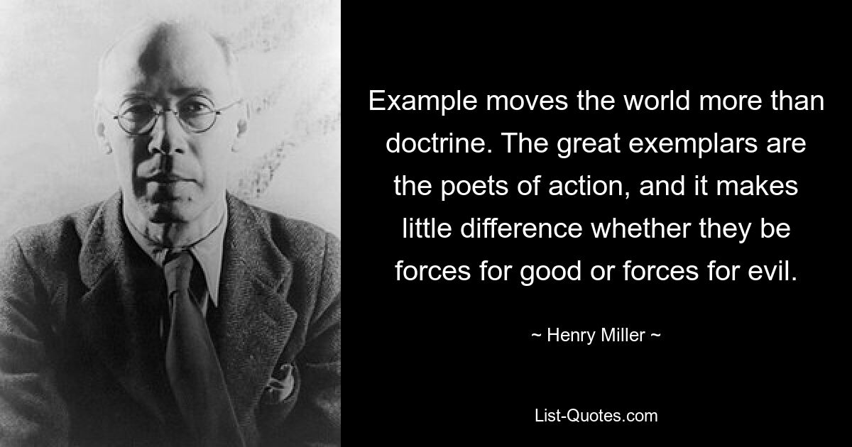 Example moves the world more than doctrine. The great exemplars are the poets of action, and it makes little difference whether they be forces for good or forces for evil. — © Henry Miller